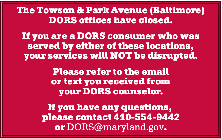 The Towson & Park Avenue (Baltimore) DORS offices have closed. If you are a DORS consumer who was served by either of these locations, your services will NOT be disrupted. Please refer to the email or text you received from your DORS counselor. If you have any questions, please contact 410-554-9442 or DORS at maryland dot gov.